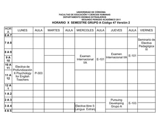 UNIVERSIDAD DE CÓRDOBA
                                FACULTAD DE EDUCACIÓN Y CIENCIAS HUMANAS
                                   DEPARTAMENTO IDIOMAS EXTRANJEROS
                                                  SEGUNDO PERIODO ACADÉMICO 2011
                            HORARIO X SEMESTRE GRUPO A Código 47 Versión 2

HOR
       LUNES      AULA    MARTES    AULA     MIERCOLES          AULA       JUEVES        AULA      VIERNES
 A
6A7
                                                                                                  Seminario de
7A8                                                                                                 Electiva
                                                                                                  Pedagógica
                                                                                                       III
8A9
                                                                            Examen
                                                Examen                                    E-101
 9A                                                                     Internacional IIA
 10                                          Internacional      E-101
                                                  IIA
10 A
 11    Electiva de
     Profundización
     X Psychology P-303
11 A   for English
 12     Teachers
12 A
 1
1A2

2A3                                                                        Pursuing
                                                                          Developing     E-103
3A4                                         Electiva libre 5:              Grupo A
                                            Lengua Extranj
4A5
 