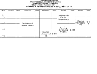 UNIVERSIDAD DE CÓRDOBA
                                  FACULTAD DE EDUCACIÓN Y CIENCIAS HUMANAS
                                     DEPARTAMENTO IDIOMAS EXTRANJEROS
                                   SEGUNDO PERIODO ACADÉMICO 2011
                            HORARIO X SEMESTRE GRUPO B Código 47 Versión 2
HORA   LUNES   AULA       MARTES          AULA    MIERCOLES    AULA          JUEVES     AULA      VIERNES    AULA


1A2                                                                    Seminario de
2A3                                                                      Electiva
                                                                       Pedagógica III
                                                                                                   Examen
                                                                                                              E-10
3A4
                      Electiva libre 5:                                                         Internacional
                                                                                                               1
                      Lengua Extranj                                                                 IIB
                                                                         Pursuing
4A5
                                                                        Developing      E-103
                                                    Examen               Grupo A
                                                 Internacional E-101
5A6                                                   IIB
6A7
 