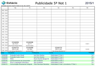 Publicidade 5ª Not 1
Código Disciplina Professores Turma Grupo
CCA0298 Produção Audio Visual Léo Diniz Santos Publicidade 5ª Not 1 Turma c
CCA0298 Produção Audio Visual Léo Diniz Santos Publicidade 5ª Not 1 Turma c
CCA0039 Mídia Paulo Ricardo Borges PedrosoPublicidade 5ª Not 1 Turma c
CCA0166 Comportamento do Consumidor Sem professor Publicidade 5ª Not 1 Turma c
CCA0217 Ética e Legislação Publicitária Sem professor Publicidade 5ª Not 1 Turma c
CCA0172 Comunicação Empresarial Integrada Túlio Henrique Mandolesi SáPublicidade 5ª Not 1,Jornalismo 7ª Not 1 Turma c
2015/1
Sociedade de Ensino Superior Estácio de Sá, São José/SC
aSc TimeTables
CCA0039
Paulo Ricardo Borges Pedroso
Lab. 07 (21)
CCA0172
Túlio Henrique Mandolesi Sá
2202 D.S (80)
CCA0298
Léo Diniz Santos
Lab. TV
CCA0298
Léo Diniz Santos
Lab. Rádio
CCA0172
Túlio Henrique Mandolesi Sá
2202 D.S (80) CCA0166
CCA0217
08:00 - 08:50
08:50 - 09:40
10:00 - 10:50
10:50 - 11:40
11:40 - 12:30
12:30 - 13:20
13:40 - 14:30
14:30 - 15:20
15:20 - 16:10
16:10 - 17:00
17:20 - 18:10
18:10 - 19:00
19:00 - 19:50
19:50 - 20:40
21:00 - 21:50
21:50 - 22:40
Seg Ter Qua Qui Sex Sáb
 