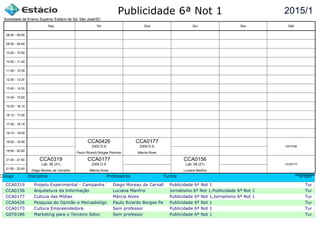 Publicidade 6ª Not 1
Código Disciplina Professores Turma Grupo
CCA0319 Projeto Experimental - Campanha InstitucionalDiego Moreau de Carvalho Publicidade 6ª Not 1 Turma c
CCA0156 Arquitetura da Informação Luciana Manfroi Jornalismo 6ª Not 1,Publicidade 6ª Not 1 Turma c
CCA0177 Cultura das Mídias Márcia Alves Publicidade 6ª Not 1,Jornalismo 6ª Not 1 Turma c
CCA0426 Pesquisa de Opinião e Mercadológica Paulo Ricardo Borges PedrosoPublicidade 6ª Not 1 Turma c
CCA0173 Cultura Empreendedora Sem professor Publicidade 6ª Not 1 Turma c
GST0186 Marketing para o Terceiro Setor Sem professor Publicidade 6ª Not 1 Turma c
2015/1
Sociedade de Ensino Superior Estácio de Sá, São José/SC
aSc TimeTables
CCA0319
Diego Moreau de Carvalho
Lab. 06 (21)
CCA0426
Paulo Ricardo Borges Pedroso
2302 D.S
CCA0177
Márcia Alves
2304 D.S
CCA0177
Márcia Alves
2304 D.S
CCA0156
Luciana Manfroi
Lab. 06 (21) CCA0173
GST0186
08:00 - 08:50
08:50 - 09:40
10:00 - 10:50
10:50 - 11:40
11:40 - 12:30
12:30 - 13:20
13:40 - 14:30
14:30 - 15:20
15:20 - 16:10
16:10 - 17:00
17:20 - 18:10
18:10 - 19:00
19:00 - 19:50
19:50 - 20:40
21:00 - 21:50
21:50 - 22:40
Seg Ter Qua Qui Sex Sáb
 