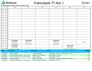 Publicidade 7ª Not 1
Código Disciplina Professores Turma Grupo
CCA0254 Midias Digitais Luciana Manfroi Jornalismo 5ª Not 1,Publicidade 7ª Not 1 Turma c
CCA0321 Projeto Experimental - Promo. de Vendas e Mercha.Robson Luis Vicentin Publicidade 7ª Not 1 Turma c
CCA0346 Tópicos Especiais em Comunicação Sem professor Publicidade 7ª Not 1 Turma c
GST0049 Lógica Aplicada Sérgio Luiz Curti Jornalismo 7ª Not 1,Publicidade 7ª Not 1 Turma c
CCA0318 Projeto Experimental - Campanha de ProdutoTúlio Henrique Mandolesi SáPublicidade 7ª Not 1 Turma c
2015/1
Sociedade de Ensino Superior Estácio de Sá, São José/SC
aSc TimeTables
CCA0321
Robson Luis Vicentin
Lab. 03 (36)
CCA0254
Luciana Manfroi
Lab. 06 (21)
GST0049
Sérgio Luiz Curti
2304 D.S
CCA0254
Luciana Manfroi
2304 D.S
CCA0318
Túlio Henrique Mandolesi Sá
Lab. 03 (36)
CCA0346
08:00 - 08:50
08:50 - 09:40
10:00 - 10:50
10:50 - 11:40
11:40 - 12:30
12:30 - 13:20
13:40 - 14:30
14:30 - 15:20
15:20 - 16:10
16:10 - 17:00
17:20 - 18:10
18:10 - 19:00
19:00 - 19:50
19:50 - 20:40
21:00 - 21:50
21:50 - 22:40
Seg Ter Qua Qui Sex Sáb
 