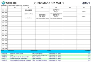 Publicidade 5ª Mat 1
Código Disciplina Professores Turma Grupo
CCA0298 Produção Audio Visual Léo Diniz Santos Publicidade 5ª Mat 1 Turma c
CCA0039 Mídia Paulo Ricardo Borges PedrosoPublicidade 5ª Mat 1 Turma c
CCA0166 Comportamento do Consumidor Sem professor Publicidade 5ª Mat 1 Turma c
CCA0217 Ética e Legislação Publicitária Sem professor Publicidade 5ª Mat 1 Turma c
CCA0172 Comunicação Empresarial Integrada Túlio Henrique Mandolesi SáPublicidade 5ª Mat 1 Turma c
2015/1
Sociedade de Ensino Superior Estácio de Sá, São José/SC
aSc TimeTables
CCA0298
Léo Diniz Santos
Lab. TV,Lab. Rádio
CCA0039
Paulo Ricardo Borges Pedroso
Lab. 08 (40)
CCA0172
Túlio Henrique Mandolesi Sá
2501 D.S
CCA0172
Túlio Henrique Mandolesi Sá
2501 D.S CCA0166
CCA0217
08:00 - 08:50
08:50 - 09:40
10:00 - 10:50
10:50 - 11:40
11:40 - 12:30
12:30 - 13:20
13:40 - 14:30
14:30 - 15:20
15:20 - 16:10
16:10 - 17:00
17:20 - 18:10
18:10 - 19:00
19:00 - 19:50
19:50 - 20:40
21:00 - 21:50
21:50 - 22:40
Seg Ter Qua Qui Sex Sáb
 