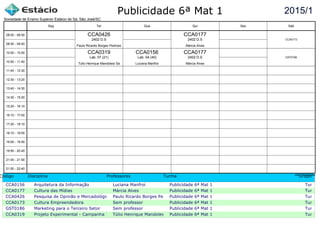 Publicidade 6ª Mat 1
Código Disciplina Professores Turma Grupo
CCA0156 Arquitetura da Informação Luciana Manfroi Publicidade 6ª Mat 1 Turma c
CCA0177 Cultura das Mídias Márcia Alves Publicidade 6ª Mat 1 Turma c
CCA0426 Pesquisa de Opinião e Mercadológica Paulo Ricardo Borges PedrosoPublicidade 6ª Mat 1 Turma c
CCA0173 Cultura Empreendedora Sem professor Publicidade 6ª Mat 1 Turma c
GST0186 Marketing para o Terceiro Setor Sem professor Publicidade 6ª Mat 1 Turma c
CCA0319 Projeto Experimental - Campanha InstitucionalTúlio Henrique Mandolesi SáPublicidade 6ª Mat 1 Turma c
2015/1
Sociedade de Ensino Superior Estácio de Sá, São José/SC
aSc TimeTables
CCA0319
Túlio Henrique Mandolesi Sá
Lab. 07 (21)
CCA0426
Paulo Ricardo Borges Pedroso
2402 D.S
CCA0156
Luciana Manfroi
Lab. 04 (40)
CCA0177
Márcia Alves
2402 D.S
CCA0177
Márcia Alves
2402 D.S
GST0186
CCA0173
08:00 - 08:50
08:50 - 09:40
10:00 - 10:50
10:50 - 11:40
11:40 - 12:30
12:30 - 13:20
13:40 - 14:30
14:30 - 15:20
15:20 - 16:10
16:10 - 17:00
17:20 - 18:10
18:10 - 19:00
19:00 - 19:50
19:50 - 20:40
21:00 - 21:50
21:50 - 22:40
Seg Ter Qua Qui Sex Sáb
 