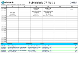 Publicidade 7ª Mat 1
Código Disciplina Professores Turma Grupo
CCA0254 Midias Digitais Carlos Roberto Madureira Publicidade 7ª Mat 1 Turma c
CCA0318 Projeto Experimental - Campanha de ProdutoDiego Moreau de Carvalho Publicidade 7ª Mat 1 Turma c
CCA0321 Projeto Experimental - Promo. de Vendas e Mercha.Robson Luis Vicentin Publicidade 7ª Mat 1 Turma c
CCA0346 Tópicos Especiais em Comunicação Sem professor Publicidade 7ª Mat 1 Turma c
GST0049 Lógica Aplicada Sérgio Luiz Curti Publicidade 7ª Mat 1 Turma c
2015/1
Sociedade de Ensino Superior Estácio de Sá, São José/SC
aSc TimeTables
CCA0321
Robson Luis Vicentin
Lab. 03 (36)
CCA0254
Carlos Roberto Madureira
Lab. MAC
GST0049
Sérgio Luiz Curti
2402 D.S
CCA0254
Carlos Roberto Madureira
Lab. MAC
CCA0318
Diego Moreau de Carvalho
Lab. 03 (36)
CCA0346
08:00 - 08:50
08:50 - 09:40
10:00 - 10:50
10:50 - 11:40
11:40 - 12:30
12:30 - 13:20
13:40 - 14:30
14:30 - 15:20
15:20 - 16:10
16:10 - 17:00
17:20 - 18:10
18:10 - 19:00
19:00 - 19:50
19:50 - 20:40
21:00 - 21:50
21:50 - 22:40
Seg Ter Qua Qui Sex Sáb
 