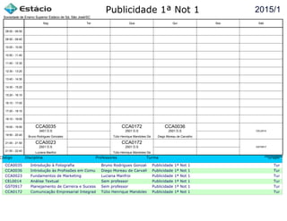 Publicidade 1ª Not 1
Código Disciplina Professores Turma Grupo
CCA0035 Introdução à Fotografia Bruno Rodrigues Gonzalez Publicidade 1ª Not 1 Turma c
CCA0036 Introdução às Profissões em ComunicaçãoDiego Moreau de Carvalho Publicidade 1ª Not 1 Turma c
CCA0023 Fundamentos de Marketing Luciana Manfroi Publicidade 1ª Not 1 Turma c
CEL0014 Análise Textual Sem professor Publicidade 1ª Not 1 Turma c
GST0917 Planejamento de Carreira e Sucesso ProfissionalSem professor Publicidade 1ª Not 1 Turma c
CCA0172 Comunicação Empresarial Integrada Túlio Henrique Mandolesi SáPublicidade 1ª Not 1 Turma c
2015/1
Sociedade de Ensino Superior Estácio de Sá, São José/SC
aSc TimeTables
CCA0035
Bruno Rodrigues Gonzalez
3401 D.S
CCA0023
Luciana Manfroi
2501 D.S
CCA0172
Túlio Henrique Mandolesi Sá
2501 D.S
CCA0172
Túlio Henrique Mandolesi Sá
2501 D.S
CCA0036
Diego Moreau de Carvalho
2501 D.S CEL0014
GST0917
08:00 - 08:50
08:50 - 09:40
10:00 - 10:50
10:50 - 11:40
11:40 - 12:30
12:30 - 13:20
13:40 - 14:30
14:30 - 15:20
15:20 - 16:10
16:10 - 17:00
17:20 - 18:10
18:10 - 19:00
19:00 - 19:50
19:50 - 20:40
21:00 - 21:50
21:50 - 22:40
Seg Ter Qua Qui Sex Sáb
 