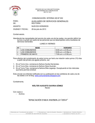 PROCESO DE CULTURA INSTITUCIONAL
MECANISMOS DE COMUNICACION
GD-F-01 Ver1
Elaborado por: Coordinación de calidad Revisado por: Líder de Gestión Directiva Aprobado por: Gestión Directiva
SISTEMA DE GESTIÓN DE CALIDAD Aprobado en Febrero de 2011
COMUNICACIÓN INTERNA GD-Nº 002
PARA : AUXILIARES DE SERVICIOS GENERALES
DE: RECTORÍA
ASUNTO: NUEVOS HORARIOS
CIUDAD Y FECHA : 28 de julio de 2013
Cordial saludo.
Atendiendo las necesidades del servicio de cada una de las sedes, me permito definir los
turnos a cumplir por parte de las personas que se desempeñan como Auxiliares de
Servicios Generales:
LUNES A VIERNES
N° SEDE HORARIO
1 LOS COMUNEROS 6:00 a.m. a 2:30 p.m.
2 LOS COMUNEROS 9:00 a.m. a 5:30p.m.
3 PRIMERO DE MAYO 7:00 a.m. a 3:30 p.m.
Para efectos del cumplimiento de estos turnos se hará una rotación cada quince (15) días
a partir del primero de agosto próximo, así:
1. En el Turno Uno, comienza la Señora Cecilia Hernández.
2. En el Turno Dos, comienza la Señora Clara Guzmán.
3. En el Turno Tres, comienza la Señora Dilia Legarejo. Exceptuando el día miércoles
que tiene permiso sindical.
Esta circular se entiende notificada con su publicación en las carteleras de cada una de
las sedes o en el blog: www.comuneriando.blogspot.com
Cordialmente,
WÁLTER AUGUSTO GAVIRIA GÓMEZ
Rector
Con copia a:
- Archivo
“EDUCACIÓN PARA NUTRIR LA VIDA”
 