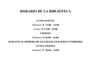 HORARIO DE LA BIBLIOTECA

                    LUNES-JUEVES
                (Mañana)    13:00 – 14:00
                 (Tarde)   17:00 – 20:00
                       VIERNES
                (Mañana)    10:00 – 14:00
DURANTE EL PERÍODO DE EXÁMENES (28 ENERO-15 FEBRERO)
                   LUNES-VIERNES
                (Mañana)    10:00 – 14:00
 