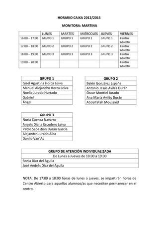 HORARIO CAIXA 2012/2013

                            MONITORA: MARTINA

                LUNES      MARTES     MIÉRCOLES JUEVES        VIERNES
16:00 – 17:00   GRUPO 1    GRUPO 1    GRUPO 1       GRUPO 1   Centro
                                                              Abierto
17:00 – 18:00   GRUPO 2    GRUPO 2    GRUPO 2       GRUPO 2   Centro
                                                              Abierto
18:00 – 19:00   GRUPO 3    GRUPO 3    GRUPO 3       GRUPO 3   Centro
                                                              Abierto
19:00 – 20:00                                                 Centro
                                                              Abierto


            GRUPO 1                                 GRUPO 2
 Gisel Agustina Horca Leiva              Belén González España
 Manuel Alejandro Horca Leiva            Antonio Jesús Avilés Durán
 Noelia Jurado Hurtado                   Óscar Montiel Jurado
 Gabriel                                 Ana María Avilés Durán
 Ángel                                   Abdelfatah Moussaid


            GRUPO 3
 Nuria Cuenca Navarro
 Angels Diana Escudero Leiva
 Pablo Sebastián Durán García
 Alejandro Jurado Alba
 Danilo Van´As


                  GRUPO DE ATENCIÓN INDIVIDUALIZADA
                     De Lunes a Jueves de 18:00 a 19:00
 Sonia Díaz del Águila
 José Andrés Díaz del Águila


 NOTA: De 17:00 a 18:00 horas de lunes a jueves, se impartirán horas de
 Centro Abierto para aquellos alumnos/as que necesiten permanecer en el
 centro.
 