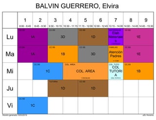 Horario generado:10/03/2019 aSc Horarios
1A
CC.SS
1D
CC.SS
1E
CC.SS
3D
CC.SS
Elab
Materiale
s
MATERIALES
1 SOCIALES
1A
CC.SS
1B
CC.SS
1E
CC.SS
3D
CC.SS
Atención
Padres
FAMILIAS
11 COM
1B
CC.SS
1C
CC.SS
COL. AREA
COL. AREA
1 SOCIALES
COL
TUTORI
A
COL. TUTO
COL.TUTO13
1D
CC.SS
1D
TUTORIA
1C
CC.SS
Lu
Ma
Mi
Ju
Vi
1
8:00 - 8:45
2
8:45 - 9:30
3
9:30 - 10:15
4
10:30 - 11:15
5
11:15 - 12:00
6
12:00 - 12:45
7
13:15 - 14:00
8
14:00 - 14:45
9
14:45 - 15:30
BALVIN GUERRERO, Elvira
 