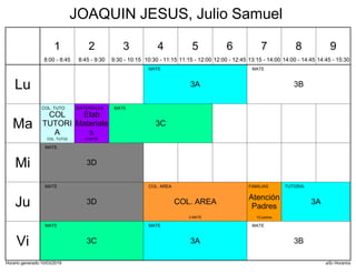 Horario generado:10/03/2019 aSc Horarios
3A
MATE
3B
MATE
3C
MATE
COL
TUTORI
A
COL. TUTO
COL. TUTO2
Elab
Materiale
s
MATERIALES
2 MATE
3D
MATE
3A
TUTORIA
3D
MATE
COL. AREA
COL. AREA
3 MATE
Atención
Padres
FAMILIAS
10 padres
3A
MATE
3B
MATE
3C
MATE
Lu
Ma
Mi
Ju
Vi
1
8:00 - 8:45
2
8:45 - 9:30
3
9:30 - 10:15
4
10:30 - 11:15
5
11:15 - 12:00
6
12:00 - 12:45
7
13:15 - 14:00
8
14:00 - 14:45
9
14:45 - 15:30
JOAQUIN JESUS, Julio Samuel
 