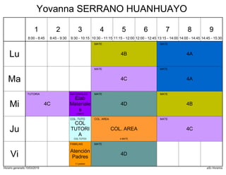 Horario generado:10/03/2019 aSc Horarios
4A
MATE
4B
MATE
4A
MATE
4C
MATE
4C
TUTORIA
4B
MATE
4D
MATE
Elab
Materiale
s
MATERIALES
3 MATE
4C
MATE
COL. AREA
COL. AREA
4 MATE
COL
TUTORI
A
COL. TUTO
COL.TUTO3
4D
MATE
Atención
Padres
FAMILIAS
11 padres
Lu
Ma
Mi
Ju
Vi
1
8:00 - 8:45
2
8:45 - 9:30
3
9:30 - 10:15
4
10:30 - 11:15
5
11:15 - 12:00
6
12:00 - 12:45
7
13:15 - 14:00
8
14:00 - 14:45
9
14:45 - 15:30
Yovanna SERRANO HUANHUAYO
 