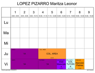 Horario generado:10/03/2019 aSc Horarios
1A
MATE
COL. AREA
COL. AREA
5 MATE
1A
TUTORIA
1A
MATE
Elab
Materiale
s
MATERIALES
4 MATE
COL
TUTORI
A
COL. TUTO
COL.TUTO4
Atención
Padres
FAMILIAS
2 COM
Lu
Ma
Mi
Ju
Vi
1
8:00 - 8:45
2
8:45 - 9:30
3
9:30 - 10:15
4
10:30 - 11:15
5
11:15 - 12:00
6
12:00 - 12:45
7
13:15 - 14:00
8
14:00 - 14:45
9
14:45 - 15:30
LOPEZ PIZARRO Maritza Leonor
 