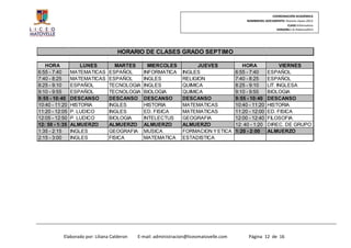 COORDINACIÓN ACADÉMICA
                                                                                              NOMBREDEL DOCUMENTO: Horario clases 2013
                                                                                                                    CLASE:Informativo
                                                                                                             VERSION:1.0–Febrero2013




                                     HORARIO DE CLASES GRADO SEPTIMO

   HORA             LUNES         MARTES         MIERCOLES             JUEVES               HORA                VIERNES
6:55 - 7:40     MATEMATICAS     ESPAÑOL        INFORMATICA       INGLES                  6:55 - 7:40      ESPAÑOL
7:40 - 8:25     MATEMATICAS     ESPAÑOL        INGLES            RELIGION                7:40 - 8:25      ESPAÑOL
8:25 - 9:10     ESPAÑOL         TECNOLOGIA     INGLES            QUIMICA                 8:25 - 9:10      LIT. INGLESA
9:10 - 9:55     ESPAÑOL         TECNOLOGIA     BIOLOGIA          QUIMICA                 9:10 - 9:55      BIOLOGIA
9:55 - 10:40    DESCANSO        DESCANSO       DESCANSO          DESCANSO                9:55 - 10:40     DESCANSO
10:40 - 11:20   HISTORIA        INGLES         HISTORIA          MATEMATICAS             10:40 - 11:20    HISTORIA
11:20 - 12:05   P. LUDICO       INGLES         ED. FISICA        MATEMATICAS             11:20 - 12:00    ED. FISICA
12:05 - 12:50   P. LUDICO       BIOLOGIA       INTELECTUS        GEOGRAFIA               12:00 - 12:40    FILOSOFIA
12: 50 - 1:35   ALMUERZO        ALMUERZO       ALMUERZO          ALMUERZO                12: 40 - 1:20    DIREC. DE GRUPO
1:35 - 2:15     INGLES          GEOGRAFIA      MUSICA            FORMACION Y ETICA       1:20 - 2:00      ALMUERZO
2:15 - 3:00     INGLES          FISICA         MATEMATICA        ESTADISTICA




           Elaborado por: Liliana Calderon   E-mail: administracion@liceomatovelle.com         Página 12 de 16
 