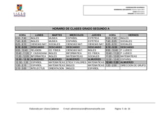 COORDINACIÓN ACADÉMICA
                                                                                                     NOMBREDEL DOCUMENTO: Horario clases 2013
                                                                                                                           CLASE:Informativo
                                                                                                                    VERSION:1.0–Febrero2013




                                        HORARIO DE CLASES GRADO SEGUNDO A

   HORA              LUNES             MARTES          MIERCOLES             JUEVES              HORA                VIERNES
6:55 - 7:40      INGLES             MUSICA          ESPAÑOL               ESTETICA            6:55 - 7:40     INGLES
7:40 - 8:25      INGLES             MUSICA          ESPAÑOL               ESTETICA            7:40 - 8:25     SOCIALES
8:25 - 9:10      CIENCIAS NAT.      SOCIALES        CIENCIAS NAT.         CIENCIAS NAT.       8:25 - 9:10     SOCIALES
9:10 - 9:55      DESCANSO           DESCANSO        DESCANSO              DESCANSO            9:10 - 9:55     DESCANSO
9:55 - 10:40     RELIGION           ED. FISICA      CIENCIAS NAT.         INGLES              9:55 - 10:40    P. LUDICO
10:40 - 11:20    F. CIUDADANA       INGLES          INFORMATICA           ED. FISICA          10:40 - 11:20   P. LUDICO
11:20 - 12:05    INFORMATICA        INGLES          MATEMATICAS           SOCIALES            11:20 - 12:00   MATEMATICAS
12:05 - 12:50    ALMUERZO           ALMUERZO        ALMUERZO              ALMUERZO            12:00 - 12:40   ESPAÑOL
12: 50 - 1:35    ESPAÑOL            MATEMATICAS     ETICA Y VALORES       MATEMATICAS         12:40 - 1:20    ALMUERZO
1:35 - 2:15      ESPAÑOL            MATEMATICAS     INGLES                MATEMATICAS         1:20 - 2:00     DIRECCION DE GRUPO
2:15 - 3:00      INTELECTUS         ORIENTACION     INGLES                ESPAÑOL




                Elaborado por: Liliana Calderon   E-mail: administracion@liceomatovelle.com           Página 5 de 16
 