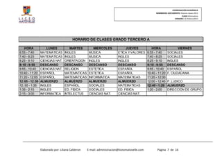 COORDINACIÓN ACADÉMICA
                                                                                                    NOMBREDEL DOCUMENTO: Horario clases 2013
                                                                                                                          CLASE:Informativo
                                                                                                                   VERSION:1.0–Febrero2013




                                        HORARIO DE CLASES GRADO TERCERO A

   HORA             LUNES            MARTES           MIERCOLES              JUEVES              HORA                VIERNES
6:55 - 7:40     MATEMATICAS       INGLES           MUSICA               ETICA Y VALORES       6:55 - 7:40     SOCIALES
7:40 - 8:25     MATEMATICAS       INGLES           MUSICA               INGLES                7:40 - 8:25     SOCIALES
8:25 - 9:10     CIENCIAS NAT.     ORIENTACION      INGLES               INGLES                8:25 - 9:10     INGLES
9:10 - 9:55     DESCANSO          DESCANSO         DESCANSO             DESCANSO              9:10 - 9:55     DESCANSO
9:55 - 10:40    CIENCIAS NAT.     RELIGION         ESTETICA             ESPAÑOL               9:55 - 10:40    ESPAÑOL
10:40 - 11:20   ESPAÑOL           MATEMATICAS      ESTETICA             ESPAÑOL               10:40 - 11:20   F. CIUDADANA
11:20 - 12:05   ESPAÑOL           MATEMATICAS      INFORMATICA          MATEMATICAS           11:20 - 12:00
12:05 - 12:50   ALMUERZO          ALMUERZO         ALMUERZO             ALMUERZO              12:00 - 12:40   P. LUDICO
12: 50 - 1:35   INGLES            ESPAÑOL          SOCIALES             MATEMATICAS           12:40 - 1:20    ALMUERZO
1:35 - 2:15     INGLES            ED. FISICA       SOCIALES             ED. FISICA            1:20 - 2:00     DIRECCION DE GRUPO
2:15 - 3:00     INFORMATICA       INTELECTUS       CIENCIAS NAT.        CIENCIAS NAT.




                Elaborado por: Liliana Calderon   E-mail: administracion@liceomatovelle.com          Página 7 de 16
 