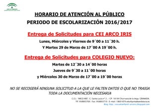 C.E.I.: “ARCO IRIS”. C/ Santa Lucía nº 3 .- CP: 18194 Churriana de la Vega. GRANADA.
Tlf: 958893709 / Fax: 958893710 / E-mail: 18601874.edu@juntadeandalucia.es
Blog: http://escuelainfantil-arcoiris.blogspot.com
HORARIO DE ATENCIÓN AL PÚBLICO
PERIODO DE ESCOLARIZACIÓN 2016/2017
Entrega de Solicitudes para CEI ARCO IRIS
Lunes, Miércoles y Viernes de 9´00 a 11´30 h.
Y Martes 29 de Marzo de 17´00 A 19´00 h.
Entrega de Solicitudes para COLEGIO NUEVO:
Martes de 12´30 a 14´00 horas
Jueves de 9´30 a 11´00 horas
y Miércoles 30 de Marzo de 17´00 a 19´00 horas
NO SE RECOGERÁ NINGUNA SOLICITUD A LA QUE LE FALTEN DATOS O QUE NO TRAIGA
TODA LA DOCUMENTACIÓN NECESARIA
 
