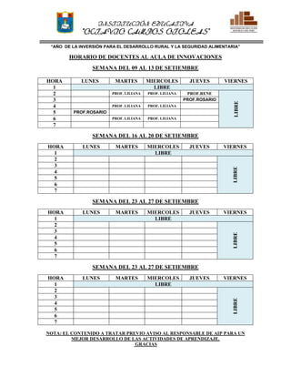 I. E.
POMALCA
O.C.O.
INSTITUCIÓN EDUCATIVA
“OCTAVIO CAMPOS OTOLEAS”
“AÑO DE LA INVERSIÓN PARA EL DESARROLLO RURAL Y LA SEGURIDAD ALIMENTARIA”
HORARIO DE DOCENTES AL AULA DE INNOVACIONES
SEMANA DEL 09 AL 13 DE SETIEMBRE
HORA LUNES MARTES MIERCOLES JUEVES VIERNES
1 LIBRE
2 PROF. LILIANA PROF. LILIANA PROF.RENE
LIBRE
3 PROF.ROSARIO
4 PROF. LILIANA PROF. LILIANA
5 PROF.ROSARIO
6 PROF. LILIANA PROF. LILIANA
7
SEMANA DEL 16 AL 20 DE SETIEMBRE
HORA LUNES MARTES MIERCOLES JUEVES VIERNES
1 LIBRE
2
LIBRE
3
4
5
6
7
SEMANA DEL 23 AL 27 DE SETIEMBRE
HORA LUNES MARTES MIERCOLES JUEVES VIERNES
1 LIBRE
2
LIBRE
3
4
5
6
7
SEMANA DEL 23 AL 27 DE SETIEMBRE
HORA LUNES MARTES MIERCOLES JUEVES VIERNES
1 LIBRE
2
LIBRE
3
4
5
6
7
NOTA: EL CONTENIDO A TRATAR PREVIO AVISO AL RESPONSABLE DE AIP PARA UN
MEJOR DESARROLLO DE LAS ACTIVIDADES DE APRENDIZAJE.
GRACIAS
 