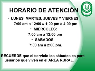 HORARIO DE ATENCIÓN
• LUNES, MARTES, JUEVES Y VIERNES:
7:00 am a 12:00 // 1:00 pm a 4:00 pm
• MIÉRCOLES:
7:00 am a 12:00 pm
• SÁBADOS:
7:00 am a 2:00 pm.
RECUERDE que el servicio los sábados es para
usuarios que viven en el AREA RURAL.
 