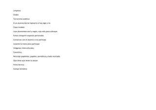 Limpieza
Orden
Terrorismo estético
A un alumno borrar lapizarra si hay algo y no
Clase modelo
Usar plumonees azul y negro, rojo solo para subrayar
Evitar compartir espacios personales
Conversar con el alumno si no participa
Levante la mano para participar
Imágenes interculturales.
Casuistica.
Reciclaje papelotes, papeles, periódicos,y todo reciclado.
Que tiene que tener la sesion
Ficha técnica
Campo temático
 