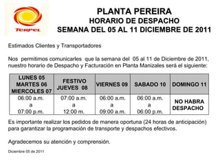 PLANTA PEREIRA
                             HORARIO DE DESPACHO
                       SEMANA DEL 05 AL 11 DICIEMBRE DE 2011

Estimados Clientes y Transportadores

Nos permitimos comunicarles que la semana del 05 al 11 de Diciembre de 2011,
nuestro horario de Despacho y Facturación en Planta Manizales será el siguiente:

   LUNES 05
                FESTIVO
  MARTES 06                        VIERNES 09     SABADO 10       DOMINGO 11
              JUEVES 08
 MIERCOLES 07
   06:00 a.m.  07:00 a.m.           06:00 a.m.      06:00 a.m.
                                                                   NO HABRA
       a            a                   a               a
                                                                  DESPACHO
   07:00 p.m.   12:00 m.            09:00 a.m.      06:00 p.m.
Es importante realizar los pedidos de manera oportuna (24 horas de anticipación)
para garantizar la programación de transporte y despachos efectivos.

Agradecemos su atención y comprensión.
Diciembre 05 de 2011
 