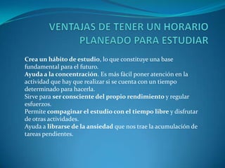 VENTAJAS DE TENER UN HORARIO PLANEADO PARA ESTUDIARCrea un hábito de estudio, lo que constituye una base fundamental para el futuro.Ayuda a la concentración. Es más fácil poner atención en la actividad que hay que realizar si se cuenta con un tiempo determinado para hacerla.Sirve para ser consciente del propio rendimiento y regular esfuerzos.Permite compaginar el estudio con el tiempo libre y disfrutar de otras actividades.Ayuda a librarse de la ansiedad que nos trae la acumulación de tareas pendientes.