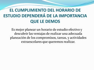 EL CUMPLIMIENTO DEL HORARIO DE ESTUDIO DEPENDERÁ DE LA IMPORTANCIA QUE LE DEMOSEs mejor planear un horario de estudio efectivo y descubrir las ventajas de realizar una adecuada planeación de los compromisos, tareas, y actividades extraescolares que queremos realizar. 
