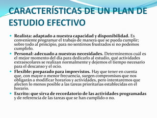 CARACTERÍSTICAS DE UN PLAN DE ESTUDIO EFECTIVORealista: adaptado a nuestra capacidad y disponibilidad.Es conveniente programar el trabajo de manera que se pueda cumplir; sobre todo al principio, para no sentirnos frustrados si no podemos cumplirlo.Personal: adecuado a nuestras necesidades.Determinemos cuál es el mejor momento del día para dedicarlo al estudio, qué actividades extraescolares se realizan normalmente y dejemos el tiempo necesario para el descanso y el ocio.   Flexible: preparado para imprevistos. Hay que tener en cuenta que, con mayor o menor frecuencia, surgen compromisos que nos obligarán a modificar horarios y actividades, pero intentaremos que afecten lo menos posible a las tareas prioritarias establecidas en el horario.Escrito: que sirva de recordatorio de las actividades programadas y de referencia de las tareas que se han cumplido o no. 