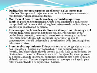 Planear un horario semanal, tomando en consideración que no todas las semanas son iguales, y que debemos adecuar el horario a fiestas, compromisos familiares, u otros acontecimientos. Lo mejor es empezar a planear por semana. No tenemos porqué privarnos de determinadas actividades si aprende a organizar el tiempo. Una vez planeado, procuremos cumplir lo más apegado posible, lo que nos corresponde de esos horarios: Por ejemplo, las horas de clases extraescolares, la hora de la cena, la hora de bañarse, de acostarse. Y por supuesto, tratar de cumplir con las horas de estudio establecidas.