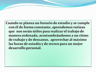 Poner tareas concretas. En lugar de una nota general donde diga “estudiar matemáticas”, establecer concretamente qué se estudiará: “repasar las tablas”, estudiar el capítulo 5 del libro, etc. Dedicar los mejores espacios en el horario a las tareas más difíciles. Siempre será mejor empezar por las tareas que nos cuestan más trabajo, y dejar al final las fáciles.Modificar el horario en el caso de que considere que esos cambios pueden ser positivos. Quizá deba ampliarse o reducirse el tiempo dedicado a una actividad según el esfuerzo o la dedicación que veamos que la actividad demanda.Procurar que las horas de estudio sean siempre las mismas y en el mismo lugar para crear un hábito de estudio. Procuremos evitar perder horas de sueño, no estudiar cuando estemos muy cansado ni inmediatamente después de la comida importante, ya que la concentración no será la deseable y la realización de la tarea exigirá un esfuerzo excesivo.Premiar el cumplimiento: Es importante que se ponga alguna marca positiva sobre el horario escrito los días en que cumplimos con el horario. Establecer algún tipo de premio cuando haya cumplimiento de cierto número de veces el horario semanal. Por ejemplo, si cumplió con su horario 4 días de la semana, podremos disfrutar más horas de relazx el fin de semana. Conocer de qué manera se recompensará ayuda para estar más motivado a cumplir con el horario.