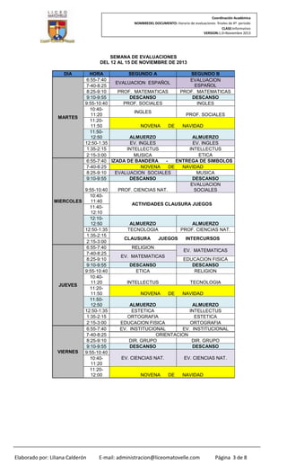 Coordinación Académica
NOMBREDEL DOCUMENTO: Horario de evaluaciones finales de 4º periodo
CLASE:Informativo
VERSION:1.0–Noviembre 2013

SEMANA DE EVALUACIONES
DEL 12 AL 15 DE NOVIEMBRE DE 2013
DIA

HORA
SEGUNDO A
SEGUNDO B
6:55-7:40
EVALUACION
EVALUACION ESPAÑOL
ESPAÑOL
7-40-8:25
8:25-9:10
PROF. MATEMATICAS
PROF. MATEMATICAS
DESCANSO
DESCANSO
9:10-9:55
9:55-10:40
PROF. SOCIALES
INGLES
10:40INGLES
11:20
PROF. SOCIALES
MARTES
11:2011:50
NOVENA
DE
NAVIDAD
11:50ALMUERZO
ALMUERZO
12:50
12:50-1:35
EV. INGLES
EV. INGLES
1:35-2:15
INTELLECTUS
INTELLECTUS
ETICA
2:15-3:00
MUSICA
ENTREGA DE SIMBOLOS
6:55-7:40 IZADA DE BANDERA
7-40-8:25
NOVENA
DE
NAVIDAD
8:25-9:10
EVALUACION SOCIALES
MUSICA
DESCANSO
DESCANSO
9:10-9:55
EVALUACION
9:55-10:40
PROF. CIENCIAS NAT.
SOCIALES
10:4011:40
MIERCOLES
ACTIVIDADES CLAUSURA JUEGOS
11:4012:10
12:10ALMUERZO
ALMUERZO
12:50
12:50-1:35
TECNOLOGIA
PROF. CIENCIAS NAT.
1:35-2:15
CLAUSURA
JUEGOS
INTERCURSOS
2:15-3:00
6:55-7:40
RELIGION
EV. MATEMATICAS
7-40-8:25
EV. MATEMATICAS
8:25-9:10
EDUCACION FISICA
DESCANSO
DESCANSO
9:10-9:55
9:55-10:40
ETICA
RELIGION
10:4011:20
INTELLECTUS
TECNOLOGIA
JUEVES
11:2011:50
NOVENA
DE
NAVIDAD
11:50ALMUERZO
ALMUERZO
12:50
12:50-1:35
ESTETICA
INTELLECTUS
1:35-2:15
ORTOGRAFIA
ESTETICA
2:15-3:00
EDUCACION FISICA
ORTOGRAFIA
6:55-7:40
EV. INSTITUCIONAL
EV. INSTITUCIONAL
7-40-8:25
ORIENTACION
8:25-9:10
DIR. GRUPO
DIR. GRUPO
DESCANSO
DESCANSO
9:10-9:55
VIERNES
9:55-10:40
EV. CIENCIAS NAT.
EV. CIENCIAS NAT.
10:4011:20
11:2012:00
NOVENA
DE
NAVIDAD

Elaborado por: Liliana Calderón

E-mail: administracion@liceomatovelle.com

Página 3 de 8

 