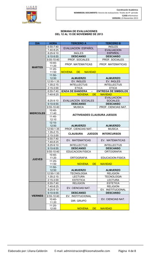 Coordinación Académica
NOMBREDEL DOCUMENTO: Horario de evaluaciones finales de 4º periodo
CLASE:Informativo
VERSION:1.0–Noviembre 2013

SEMANA DE EVALUACIONES
DEL 12 AL 15 DE NOVIEMBRE DE 2013

DIA

HORA
TERCERO A
TERCERO B
6:55-7:40
INGLES
EVALUACION ESPAÑOL
7-40-8:25
EVALUACION
ESPAÑOL
8:25-9:10
INGLES
DESCANSO
DESCANSO
9:10-9:55
9:55-10:40
PROF. SOCIALES
PROF. SOCIALES
10:40PROF. MATEMATICAS
PROF. MATEMATICAS
11:20
MARTES
11:2011:50
NOVENA
DE
NAVIDAD
11:50ALMUERZO
ALMUERZO
12:50
12:50-1:35
EV. INGLES
EV. INGLES
1:35-2:15
INTELLECTUS
INTELLECTUS
2:15-3:00
ETICA
ETICA
ENTREGA DE SIMBOLOS
6:55-7:40 IZADA DE BANDERA
7-40-8:25
NOVENA
DE
NAVIDAD
EVALUACION
8:25-9:10
EVALUACION SOCIALES
SOCIALES
DESCANSO
DESCANSO
9:10-9:55
9:55-10:40
MUSICA
PROF. CIENCIAS NAT.
10:4011:40
MIERCOLES
ACTIVIDADES CLAUSURA JUEGOS
11:4012:10
12:10ALMUERZO
ALMUERZO
12:50
12:50-1:35
PROF. CIENCIAS NAT.
MUSICA
1:35-2:15
CLAUSURA
JUEGOS
INTERCURSOS
2:15-3:00
6:55-7:40
EV. MATEMATICAS
EV. MATEMATICAS
7-40-8:25
8:25-9:10
INTELLECTUS
INTELLECTUS
DESCANSO
DESCANSO
9:10-9:55
9:55-10:40
EDUCACION FISICA
ORTOGRAFIA
10:4011:20
ORTOGRAFIA
EDUCACION FISICA
JUEVES
11:2011:50
NOVENA
DE
NAVIDAD
11:50ALMUERZO
ALMUERZO
12:50
12:50-1:35
TECNOLOGIA
RELIGION
1:35-2:15
LECTURA
TECNOLOGIA
2:15-3:00
ESTETICA
LECTURA
6:55-7:40
RELIGION
ESTETICA
7-40-8:25
RELIGION
EV. CIENCIAS NAT.
8:25-9:10
EV. INSTITUCIONAL
DESCANSO
DESCANSO
9:10-9:55
VIERNES
9:55-10:40
EV. INSTITUCIONAL
EV. CIENCIAS NAT.
10:40DIR. GRUPO
11:20
11:2012:00
NOVENA
DE
NAVIDAD

Elaborado por: Liliana Calderón

E-mail: administracion@liceomatovelle.com

Página 4 de 8

 