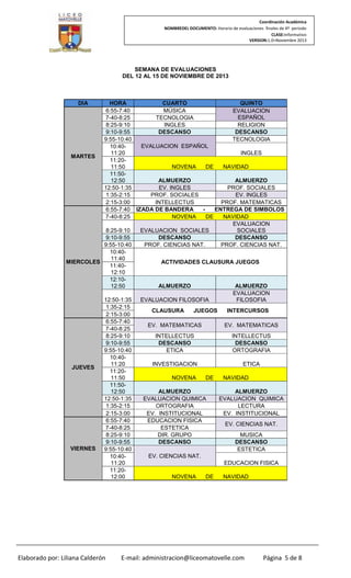 Coordinación Académica
NOMBREDEL DOCUMENTO: Horario de evaluaciones finales de 4º periodo
CLASE:Informativo
VERSION:1.0–Noviembre 2013

SEMANA DE EVALUACIONES
DEL 12 AL 15 DE NOVIEMBRE DE 2013

DIA

HORA
CUARTO
QUINTO
6:55-7:40
MÚSICA
EVALUACION
ESPAÑOL
7-40-8:25
TECNOLOGIA
8:25-9:10
INGLES
RELIGION
DESCANSO
DESCANSO
9:10-9:55
9:55-10:40
TECNOLOGIA
EVALUACION ESPAÑOL
10:4011:20
INGLES
MARTES
11:2011:50
NOVENA
DE
NAVIDAD
11:50ALMUERZO
ALMUERZO
12:50
12:50-1:35
EV. INGLES
PROF. SOCIALES
1:35-2:15
PROF. SOCIALES
EV. INGLES
2:15-3:00
INTELLECTUS
PROF. MATEMATICAS
ENTREGA DE SIMBOLOS
6:55-7:40 IZADA DE BANDERA
7-40-8:25
NOVENA
DE
NAVIDAD
EVALUACION
8:25-9:10
EVALUACION SOCIALES
SOCIALES
DESCANSO
DESCANSO
9:10-9:55
9:55-10:40
PROF. CIENCIAS NAT.
PROF. CIENCIAS NAT.
10:4011:40
MIERCOLES
ACTIVIDADES CLAUSURA JUEGOS
11:4012:10
12:10ALMUERZO
ALMUERZO
12:50
EVALUACION
12:50-1:35
EVALUACION FILOSOFIA
FILOSOFIA
1:35-2:15
CLAUSURA
JUEGOS
INTERCURSOS
2:15-3:00
6:55-7:40
EV. MATEMATICAS
EV. MATEMATICAS
7-40-8:25
8:25-9:10
INTELLECTUS
INTELLECTUS
DESCANSO
DESCANSO
9:10-9:55
9:55-10:40
ETICA
ORTOGRAFIA
10:4011:20
INVESTIGACION
ETICA
JUEVES
11:2011:50
NOVENA
DE
NAVIDAD
11:50ALMUERZO
ALMUERZO
12:50
12:50-1:35
EVALUACION QUIMICA
EVALUACION QUIMICA
1:35-2:15
ORTOGRAFIA
LECTURA
2:15-3:00
EV. INSTITUCIONAL
EV. INSTITUCIONAL
6:55-7:40
EDUCACION FISICA
EV. CIENCIAS NAT.
7-40-8:25
ESTETICA
8:25-9:10
DIR. GRUPO
MUSICA
DESCANSO
DESCANSO
9:10-9:55
VIERNES
9:55-10:40
ESTETICA
EV. CIENCIAS NAT.
10:4011:20
EDUCACION FISICA
11:2012:00
NOVENA
DE
NAVIDAD

Elaborado por: Liliana Calderón

E-mail: administracion@liceomatovelle.com

Página 5 de 8

 