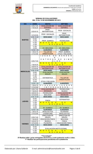 Coordinación Académica
NOMBREDEL DOCUMENTO: Horario de evaluaciones finales de 4º periodo
CLASE:Informativo
VERSION:1.0–Noviembre 2013

SEMANA DE EVALUACIONES
DEL 12 AL 15 DE NOVIEMBRE DE 2013
DIA

HORA
6:55-7:40
7-40-8:25

SEXTO
EVALUACION DE
ESPAÑOL
PROF.
MATEMATICAS

8:25-9:10

MARTES

9:10-9:55
9:55-10:40
10:4011:20
11:2011:50
11:5012:50
12:50-1:35
1:35-2:15
2:15-3:00

6:55-7:40
7-40-8:25
8:25-9:10
9:10-9:55
9:55-10:40
MIERCOLES
10:4011:40
11:4012:10
12:1012:50
12:50-1:35
1:35-2:15
2:15-3:00
6:55-7:40
7-40-8:25
8:25-9:10
9:10-9:55
9:55-10:40
10:4011:20
JUEVES
11:2011:50
11:5012:50
12:50-1:35
1:35-2:15
2:15-3:00

VIERNES

6:55-7:40
7-40-8:25
8:25-9:10
9:10-9:55
9:55-10:40
10:4011:20
11:2012:00

SÈPTIMO
EVALUACION DE
ESPAÑOL
PROF. SOCIALES
PROF.
MATEMATICAS
DESCANSO

PROF. SOCIALES
DESCANSO

N

PROF. QUIMICA
O V E N
A
A V I D

TECNOLOGIA
D E
A D

N

EV. BIOLOGIA
EV. BIOLOGIA
ALMUERZO
ALMUERZO
PROF. QUIMICA
TALLER DE
ORIENTACION
ETICA Y RELIGION
I Z A D A
D E
B A N D E R
A
E N T R E G A
D E
S I M B
O L O S
N O V E N
A
D E
N
A V I D A D
EVALUACION DE
EVALUACION DE
MATEMATICAS
MATEMATICAS
DESCANSO
DESCANSO
EVALUACION
EVALUACION
INGLES
INGLES
ESTADISTICA

TALLER DE
ORIENTACION

ETICA Y RELIGION
ALMUERZO
ALMUERZO
C L A U S U R A J U E G O S
I N T E R C U R S O S
TECNOLOGIA
EVALUACION DE
SOCIALES
MUSICA
TECNOLOGIA
EVALUACION DE
SOCIALES
BIOLOGIA
DESCANSO
DESCANSO

N

FISICA
O V E N
A V

ESTADISTICA
A
I

EV. QUIMICA
ALMUERZO
INTELLECTUS
LITERATURA
DIRECCION DE
GRUPO
EDUCACION FISICA
MUSICA
FILOSOFIA
DESCANSO

N

O

D

A

D E
D

N

EV. QUIMICA
ALMUERZO
FILOSOFIA
INTELLECTUS
DIRECCION DE
GRUPO
BIOLOGIA
FISICA
EDUCACION FISICA
DESCANSO

EVALUACION INSTITUCIONAL
V E N
A
D E
A V I D A D

N

**Tecnología**
6º-Realizar taller, guías entregadas electrónica y subir grabación audio o video.
7º- Realizar las participaciones pendientes de la plataforma

Elaborado por: Liliana Calderón

E-mail: administracion@liceomatovelle.com

Página 6 de 8

 