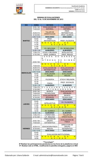 Coordinación Académica
NOMBREDEL DOCUMENTO: Horario de evaluaciones finales de 4º periodo
CLASE:Informativo
VERSION:1.0–Noviembre 2013

SEMANA DE EVALUACIONES
DEL 12 AL 15 DE NOVIEMBRE DE 2013

DIA

MARTES

HORA
6:55-7:40
7-40-8:25
8:25-9:10
9:10-9:55
9:55-10:40
10:4011:20
11:2011:50
11:5012:50
12:50-1:35
1:35-2:15
2:15-3:00

6:55-7:40
7-40-8:25
8:25-9:10
9:10-9:55
9:55-10:40
MIERCOLES
10:4011:40
11:4012:10
12:1012:50
12:50-1:35
1:35-2:15
2:15-3:00
6:55-7:40
7-40-8:25
8:25-9:10
9:10-9:55
9:55-10:40
10:4011:20
JUEVES
11:2011:50
11:5012:50
12:50-1:35
1:35-2:15
2:15-3:00

OCTAVO
EVALUACION DE
ESPAÑOL
TALLER DE
ORIENTACION

DESCANSO
PROF.
MATEMATICAS
PROF. FILOSOFIA
N O V E N
A
D E
N
A V I D A D
EV. BIOLOGIA
EV. DE BIOLOGIA
ALMUERZO
ALMUERZO
ETICA Y RELIGION
INTELLECTUS
PROF. QUIMICA
PROF. INGLES
I Z A D A
D E
B A N D E R
A
E
N T R E G A
D E
S I M B O
L O S
N O V E N
A
D E
N
A V I D A D
EVALUACION DE
EVALUACION DE
MATEMATICAS
MATEMATICAS
DESCANSO
DESCANSO
EVALUACION
EVALUACION
INGLES
INGLES
FILOSOFIA

VIERNES

ETICA Y RELIGION

PROF. SOCIALES
FISICA
ALMUERZO
ALMUERZO
C L A U S U R A J U E G O S
I N T E R C U R S O S
MUSICA
EVALUACION DE
SOCIALES
TECNOLOGIA
MUSICA
EVALUACION DE
SOCIALES
TECNOLOGIA
DESCANSO
DESCANSO
INTELLECTUS
N O V E N
A V

EV. FILOSOFIA
A
I

EV. QUIMICA
ALMUERZO
LITERATURA
LIT. INGLESA
DIRECCION DE
GRUPO
ESTADISTICA

6:55-7:40
7-40-8:25
8:25-9:10
9:10-9:55
9:55-10:40
10:4011:20
11:2012:00

NOVENO
EVALUACION DE
ESPAÑOL
PROF.
MATEMATICAS
PROF. QUIMICA
DESCANSO

EDUCACION FISICA
INGLES
DESCANSO

N

O

D

A

D E
D

N

EV. QUIMICA
ALMUERZO
TALLER DE
ORIENTACION
EVALUACION DE
FISICA
DIRECCION DE
GRUPO
ESTADISTICA
DESCANSO

EVALUACION INSTITUCIONAL
V E N
A
D E
A V I D A D

N

**Tecnología**
8º-Realizar las participaciones pendientes en los foros de la plataforma virtual
9º- Realizar web en HTML, modificando la plantilla entregada y página en WIX

Elaborado por: Liliana Calderón

E-mail: administracion@liceomatovelle.com

Página 7 de 8

 