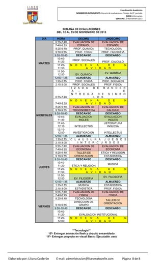 Coordinación Académica
NOMBREDEL DOCUMENTO: Horario de evaluaciones finales de 4º periodo
CLASE:Informativo
VERSION:1.0–Noviembre 2013

SEMANA DE EVALUACIONES
DEL 12 AL 15 DE NOVIEMBRE DE 2013
DIA

MARTES

HORA
6:55-7:40
7-40-8:25
8:25-9:10
9:10-9:55
9:55-10:40
10:4011:20
11:2011:50
11:5012:50
12:50-1:35
1:35-2:15
2:15-3:00

6:55-7:40
7-40-8:25
8:25-9:10
9:10-9:55
9:55-10:40
MIERCOLES
10:4011:40
11:4012:10
12:1012:50
12:50-1:35
1:35-2:15
2:15-3:00
6:55-7:40
7-40-8:25
8:25-9:10
9:10-9:55
9:55-10:40
10:4011:20
JUEVES
11:2011:50
11:5012:50
12:50-1:35
1:35-2:15
2:15-3:00
6:55-7:40
7-40-8:25
8:25-9:10
VIERNES

9:10-9:55
9:55-10:40
10:4011:20
11:2012:00

DECIMO
EVALUACION DE
ESPAÑOL
PROF. QUIMICA
PROF. TRIGO
DESCANSO
PROF. SOCIALES
N

O

V

E N
A V

UNDECIMO
EVALUACION DE
ESPAÑOL
TECNOLOGIA
PROF. FILOSOFIA
DESCANSO
PROF. CALCULO
A
D E
N
I D A D

EV. QUIMICA
EV. QUIMICA
ALMUERZO
ALMUERZO
PROF. FISICA
PROF. SOCIALES
PROF. SOCIALES
PROF. FISICA
I Z A D A
D E
B A N D E R
A
E
N T R E G A
D E
S I M B O
L O S
N O V E N
A
D E
N
A V I D A D
EVALUACION DE
EVALUACION DE
TRIGONOMETRIA
CALCULO
DESCANSO
DESCANSO
EVALUACION
EVALUACION
INGLES
INGLES
LIETERATURA
INTELLECTUS
INGLESA
INVESTIGACION
INTELLECTUS
ALMUERZO
ALMUERZO
C L A U S U R A J U E G O S
I N T E R C U R S O S
EVALUACION DE
EVALUACION DE
ECONOMIA
ECONOMIA
ETICA Y RELIGION
TALLER DE
ORIENTACION
ESTADISTICA
DESCANSO
DESCANSO
ETICA Y RELIGION
N O V E N
A
A V I D
EV. FILOSOFIA
ALMUERZO
MUSICA
ESTADISTICA
EVALUACION DE
FISICA
TECNOLOGIA
DIRECCION DE
GRUPO
DESCANSO

N

O

MUSICA
A

D E
D

N

EV. FILOSOFIA
ALMUERZO
ESTADISTICA
PROF. FISICA
EVALUACION DE
FISICA
TALLER DE
ORIENTACION
DESCANSO

EVALUACION INSTITUCIONAL
V E N
A
D E
A V I D A D

N

**Tecnología**
10º- Entregar animación flash y circuito ensamblado
11º- Entregar proyecto en visual Basic (Ejecutable .exe)

Elaborado por: Liliana Calderón

E-mail: administracion@liceomatovelle.com

Página 8 de 8

 