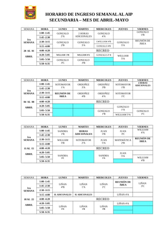 HORARIO DE INGRESO SEMANALALAIP
SECUNDARIA – MES DE ABRIL-MAYO
SEMANA HORA LUNES MARTES MIERCOLES JUEVES VIERNES
1ra
SEMANA
28 AL 01
ABRIL
1:00 -1:45 GONZALO
2ªA
2 HORAS
ADICIONALES
GONZALO
4ªA
GONZALO
5ªB
1:45 -2:30
2:30 -3:15 GONZALO
2ªB
GONZALO
3ªA
LWILLIAM 4ªB GONZALO
5ªA
REUNIÒN DE
ÀREA
GONZALO 4ªB3:15 -4:00
4:00 -4:20 RECREO
4:20 -5:05 WILLIAM 5ªB WILLIAM 4ªA GONZALO 4ª B WILLIAM
5ªA5:05- 5:50 GONZALO
3ªC
GONZALO
3ªB5:50- 6:35
SEMANA HORA LUNES MARTES MIERCOLES JUEVES VIERNES
1ra
SEMANA
04 AL 08
ABRIL
1:00 -1:45 SOTOMAYOR
1ªA
ORDOÑEZ
3ªA
ORDOÑEZ
3ªB
SOTOMAYOR
1ªB
2 HORAS
ADICIONALES
1:45 -2:30
2:30 -3:15 REUNIÒN DE
ÀREA
ORDOÑEZ
4ªB
ORDOÑEZ
4ªA
SOTOMAYOR
1ªC3:15 -4:00
4:00 -4:20 RECREO
4:20 -5:05 GONZALO
1ªA5:05- 5:50 GONZALO
1ªB
GONZALO
1ªC5:50- 6:35 WILLIAM 5ªA
SEMANA HORA LUNES MARTES MIERCOLES JUEVES VIERNES
1ra
SEMANA
11 AL 15
ABRIL
1:00 -1:45 SANDRA
1ªB
HORAS
ADICIONALES
JUAN
5ªB
JUAN
3ªC
WILLIAM
4ªA
1:45 -2:30
2:30 -3:15 WILLIAM
5ªB
SOTOMAYOR
2ªA
JUAN
5ªA
MATEMÀTICA
2ªB
REUNIÒN DE
ÀREA
3:15 -4:00
4:00 -4:20 RECREO
4:20 -5:05
SANDRA
1ªC
SANDRA
1ªA
JUAN
5ªA5:05- 5:50 WILLIAM
4ªB5:50- 6:35
SEMANA HORA LUNES MARTES MIERCOLES JUEVES VIERNES
1ra
SEMANA
18 AL 22
ABRIL
1:00 -1:45
LIÑAN
4ªB
LIÑAN
1ªA
LIÑAN
1ªC
REUNIÒN DE
ÀREA
LIÑAN
3ªC1:45 -2:30
2:30 -3:15
H. ADICONALES H. ADICONALES LIÑAN 4ªA3:15 -4:00
4:00 -4:20 RECREO
4:20 -5:05
LIÑAN
3ªA
LIÑAN
1ªB
LIÑAN
3ªB
LIÑAN 4ªA
5:05- 5:50
5:50- 6:35
 