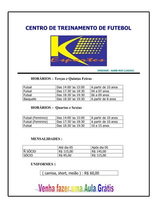CENTRO DE TREINAMENTO DE FUTEBOL




                                                     UNIDADE : AABB-RIO (LAGOA)


     HORÁRIOS – Terças e Quintas Feiras

Futsal               Das   14:00   ‘as   15:00   A partir de 10 anos
Futsal               Das   17:30   ‘as   18:30   04 a 07 anos
Futsal               Das   18:30   ‘as   19:30   06 a 09 anos
Basquete             Das   18:30   ‘as   19:30   A partir de 8 anos

     HORÁRIOS – Quartas e Sextas

Futsal (Feminino)    Das 14:00 ‘as 15:00         A partir de 10 anos
Futsal (Feminino)    Das 17:30 ‘as 18:30         A partir de 10 anos
Futsal               Das 18:30 ‘as 19:30         10 a 15 anos



     MENSALIDADES :

                       Até dia 05                Após dia 05
Ñ SÓCIO                R$ 115,00                 R$ 145,00
SÓCIO                  R$ 85,00                  R$ 115,00

     UNIFORMES :

             ( camisa, short, meião ) : R$ 60,00
 