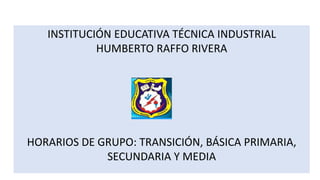 INSTITUCIÓN EDUCATIVA TÉCNICA INDUSTRIAL
HUMBERTO RAFFO RIVERA
HORARIOS DE GRUPO: TRANSICIÓN, BÁSICA PRIMARIA,
SECUNDARIA Y MEDIA
 