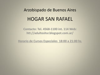 Arzobispado de Buenos Aires
HOGAR SAN RAFAEL
Contacto: Tel. 4568-1100 int. 114 Web:
htt://adultoshsr.blogspot.com.ar/
Horario de Cursos Especiales 18:00 a 21:00 hs.
 
