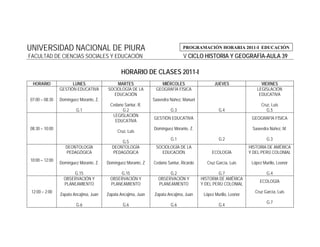 UNIVERSIDAD NACIONAL DE PIURA                                                   PROGRAMACIÓN HORARIA 2011-I EDUCACIÓN
FACULTAD DE CIENCIAS SOCIALES Y EDUCACIÓN                                       V CICLO HISTORIA Y GEOGRAFÍA-AULA 39

                                               HORARIO DE CLASES 2011-I
 HORARIO              LUNES                 MARTES                 MIÉRCOLES                    JUEVES                  VIERNES
                GESTIÓN EDUCATIVA       SOCIOLOGÍA DE LA         GEOGRAFÍA FÍSICA                                     LEGISLACIÓN
                                          EDUCACIÓN                                                                    EDUCATIVA
07:00 – 08:30   Domínguez Morante, Z.                           Saavedra Núñez, Manuel
                                          Cedano Santur, R.                                                             Cruz, Luis
                        G.1                     G.2                      G.3                      G.4                      G.5
                                           LEGISLACIÓN
                                                                GESTIÓN EDUCATIVA                                  GEOGRAFÍA FÍSICA
                                            EDUCATIVA
08:30 – 10:00                                                   Domínguez Morante, Z.                              Saavedra Núñez, M.
                                             Cruz, Luis
                                                                         G.1                      G.2                      G.3
                                              G.5
                   DEONTOLOGÍA            DEONTOLOGÍA            SOCIOLOGÍA DE LA                                 HISTORIA DE AMÉRICA
                   PEDAGÓGICA             PEDAGÓGICA               EDUCACIÓN                  ECOLOGÍA            Y DEL PERÚ COLONIAL
10:00 – 12:00
                Domínguez Morante, Z.   Domínguez Morante, Z    Cedano Santur, Ricardo      Cruz García, Luis      López Murillo, Leonor
                                                 .
                      G.15                     G.15                    G.2                       G.7                       G.4
                  OBSERVACIÓN Y          OBSERVACIÓN Y            OBSERVACIÓN Y          HISTORIA DE AMÉRICA
                                                                                                                       ECOLOGÍA
                  PLANEAMIENTO            PLANEAMIENTO            PLANEAMIENTO           Y DEL PERÚ COLONIAL
 12:00 – 2:00                                                                                                       Cruz García, Luis
                Zapata Ancajima, Juan   Zapata Ancajima, Juan    Zapata Ancajima, Juan    López Murillo, Leonor
                                                                                                                           G.7
                        G.6                     G.6                      G.6                      G.4
 
