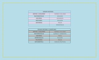 GRADO NOVENO
JUEVES 2 DE JUNIO              VIERNES 3 DE JUNIO
 MATEMÁTICAS                       BIOLOGÍA
    ESPAÑOL                       GEOGRAFÍA
    HISTORIA                       RELIGIÓN
    SISTEMAS                        INGLÉS
                                  DEMOCRACIA


      GRADO DÉCIMO Y UNDÉCIMO
JUEVES 2 DE JUNIO              VIERNES 3 DE JUNIO
  MATEMÁTICAS                 QUÍMICA Y AMBIENTAL
     ESPAÑOL                          FÍSICA
  DEMOCRACIA                        RELIGIÓN
    FILOSOFÍA                        INGLÉS
   ESTADISTICA                 CIENCIAS POLÍTICAS
 