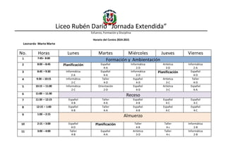 Liceo Rubén Darío “Jornada Extendida”
Esfuerzo, Formación y Disciplina
Horario del Centro 2014-2015
Leonardo Marte Marte
No. Horas Lunes Martes Miércoles Jueves Viernes
1 7:45– 8:00
Formación y Ambientación
2 8:00 – 8:45 Planificación Español
4-A
Informática
2-D
Artística
3-D
Informática
2-A
3 8:45 – 9:30 Informática
2-A
Español
4-A
Informática
2-D
Planificación Español
4-D
4 9:30 – 10:15 Informática
2-C
Taller
4-D
Español
4-D
Artística
3-C
Taller
4-D
5 10:15 – 11:00 Informática
2-C
Orientación
2-D
Español
4-D
Artística
3-C
Español
4-A
6 11:00 – 11:30
Receso
7 11:30 – 12:15 Español
4-B
Taller
4-A
Español
4-B
Español
4-C
Español
4-C
8 12:15 – 1:00 Español
4-B
Taller
4-A
Español
4-B
Español
4-C
Español
4-C
9 1:00 – 2:15
Almuerzo
10 2:15 – 3:00 Español
4-D
Planificación Taller
4-B
Taller
4-c
Informática
2-B
11 3:00 – 4:00 Taller
4-B
Español
4-A
Artística
3-D
Taller
4-c
Informática
2-B
 