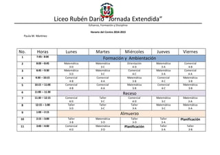 Liceo Rubén Darío “Jornada Extendida”
Esfuerzo, Formación y Disciplina
Horario del Centro 2014-2015
Paula M. Martínez
No. Horas Lunes Martes Miércoles Jueves Viernes
1 7:45– 8:00
Formación y Ambientación
2 8:00 – 8:45 Matemática
3-D
Matemática
3-C
Orientación
4-D
Matemática
3-A
Comercial
4-B
3 8:45 – 9:30 Matemática
3-D
Matemática
3-C
Comercial
4-C
Matemática
3-A
Comercial
4-A
4 9:30 – 10:15 Comercial
4-B
Comercial
4-A
Matemática
3-B
Comercial
4-C
Matemática
3-B
5 10:15 – 11:00 Comercial
4-B
Comercial
4-A
Matemática
3-B
Comercial
4-C
Matemática
3-B
6 11:00 – 11:30
Receso
7 11:30 – 12:15 Comercial
4-D
Taller
3-C
Comercial
4-D
Matemática
3-C
Matemática
3-A
8 12:15 – 1:00 Taller
3-D
Taller
3-C
Taller
3-A
Matemática
3-C
Matemática
3-A
9 1:00 – 2:15
Almuerzo
10 2:15 – 3:00 Taller
3-B
Matemática
3-D
Taller
3-D
Taller
3-A
Planificación
11 3:00 – 4:00 Comercial
4-D
Matemática
3-D
Planificación Taller
3-A
Taller
3-B
 