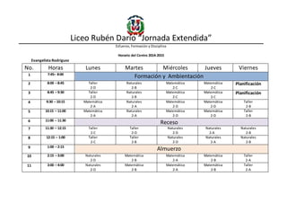 Liceo Rubén Darío “Jornada Extendida”
Esfuerzo, Formación y Disciplina
Horario del Centro 2014-2015
Evangelista Rodríguez
No. Horas Lunes Martes Miércoles Jueves Viernes
1 7:45– 8:00
Formación y Ambientación
2 8:00 – 8:45 Taller
2-D
Naturales
2-B
Matemática
2-C
Matemática
2-C
Planificación
3 8:45 – 9:30 Taller
2-D
Naturales
2-B
Matemática
2-C
Matemática
2-C
Planificación
4 9:30 – 10:15 Matemática
2-A
Naturales
2-A
Matemática
2-D
Matemática
2-D
Taller
2-B
5 10:15 – 11:00 Matemática
2-A
Naturales
2-A
Matemática
2-D
Matemática
2-D
Taller
2-B
6 11:00 – 11:30
Receso
7 11:30 – 12:15 Taller
2-C
Taller
2-D
Naturales
2-D
Naturales
2-A
Naturales
2-B
8 12:15 – 1:00 Taller
2-C
Taller
2-B
Naturales
2-D
Naturales
2-A
Naturales
2-B
9 1:00 – 2:15
Almuerzo
10 2:15 – 3:00 Naturales
2-D
Matemática
2-B
Matemática
2-A
Matemática
2-B
Taller
2-A
11 3:00 – 4:00 Naturales
2-D
Matemática
2-B
Matemática
2-A
Matemática
2-B
Taller
2-A
 