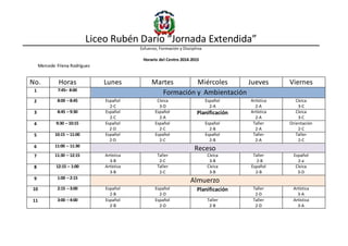 Liceo Rubén Darío “Jornada Extendida”
Esfuerzo, Formación y Disciplina
Horario del Centro 2014-2015
Mercede Filena Rodríguez
No. Horas Lunes Martes Miércoles Jueves Viernes
1 7:45– 8:00
Formación y Ambientación
2 8:00 – 8:45 Español
2-C
Cívica
3-D
Español
2-A
Artística
2-A
Cívica
3-C
3 8:45 – 9:30 Español
2-C
Español
2-A
Planificación Artística
2-A
Cívica
3-C
4 9:30 – 10:15 Español
2-D
Español
2-C
Español
2-B
Taller
2-A
Orientación
2-C
5 10:15 – 11:00 Español
2-D
Español
2-C
Español
2-B
Taller
2-A
Taller
2-C
6 11:00 – 11:30
Receso
7 11:30 – 12:15 Artística
3-B
Taller
2-C
Cívica
3-B
Taller
2-B
Español
2-a
8 12:15 – 1:00 Artística
3-B
Taller
2-C
Cívica
3-B
Español
2-B
Cívica
3-D
9 1:00 – 2:15
Almuerzo
10 2:15 – 3:00 Español
2-B
Español
2-D
Planificación Taller
2-D
Artística
3-A
11 3:00 – 4:00 Español
2-B
Español
2-D
Taller
2-B
Taller
2-D
Artística
3-A
 