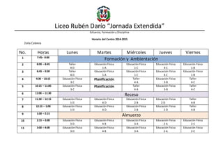 Liceo Rubén Darío “Jornada Extendida”
Esfuerzo, Formación y Disciplina
Horario del Centro 2014-2015
Zoila Cabrera
No. Horas Lunes Martes Miércoles Jueves Viernes
1 7:45– 8:00
Formación y Ambientación
2 8:00 – 8:45 Taller
4-D
Educación Física
1-A
Educación Física
1-C
Educación Física
4-C
Educación Física
1-B
3 8:45 – 9:30 Taller
4-D
Educación Física
1-A
Educación Física
1-C
Educación Física
4-C
Educación Física
1-B
4 9:30 – 10:15 Educación Física
3-C
Planificación Taller
4-A
Educación Física
3-B
Taller
4-C
5 10:15 – 11:00 Educación Física
3-C
Planificación Taller
4-A
Educación Física
3-B
Taller
4-C
6 11:00 – 11:30
Receso
7 11:30 – 12:15 Educación Física
1-D
Educación Física
4-D
Educación Física
2-B
Educación Física
2-D
Taller
4-B
8 12:15 – 1:00 Educación Física
1-D
Educación Física
4-D
Educación Física
2-B
Educación Física
2-D
Taller
4-B
9 1:00 – 2:15
Almuerzo
10 2:15 – 3:00 Educación Física
3-D
Educación Física
4-B
Educación Física
3-A
Educación Física
2-A
Educación Física
2-C
11 3:00 – 4:00 Educación Física
3-D
Educación Física
4-B
Educación Física
3-A
Educación Física
2-A
Educación Física
2-C
 