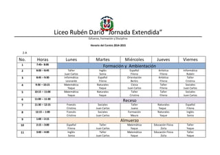 Liceo Rubén Darío “Jornada Extendida”
Esfuerzo, Formación y Disciplina
Horario del Centro 2014-2015
2-A
No. Horas Lunes Martes Miércoles Jueves Viernes
1 7:45– 8:00
Formación y Ambientación
2 8:00 – 8:45 Taller
Juan Carlos
Inglés
Sonia
Español
Filena
Artística
Filena
Informática
Rubén
3 8:45 – 9:30 Informática
Leonardo
Español
Filena
Orientación
Berkis
Artística
Filena
Taller
Cristina
4 9:30 – 10:15 Matemática
Yaque
Naturales
Yaque
Cívica
Juan Carlos
Taller
Filena
Sociales
Juan Carlos
5 10:15 – 11:00 Matemática
Yaque
Naturales
Yaque
Taller
Cristina
Taller
Filena
Sociales
Juan Carlos
6 11:00 – 11:30
Receso
7 11:30 – 12:15 Francés
Cristina
Sociales
Juan Carlos
Taller
Juana
Naturales
Yaque
Español
Filena
8 12:15 – 1:00 Francés
Cristina
Sociales
Juan Carlos
Formación
Maura
Naturales
Yaque
Inglés
Sonia
9 1:00 – 2:15
Almuerzo
10 2:15 – 3:00 Español
Filena
Taller
Juan Carlos
Matemática
Yaque
Educación Física
Zoila
Taller
Yaque
11 3:00 – 4:00 Inglés
Sonia
Taller
Juan Carlos
Matemática
Yaque
Educación Física
Zoila
Taller
Yaque
 
