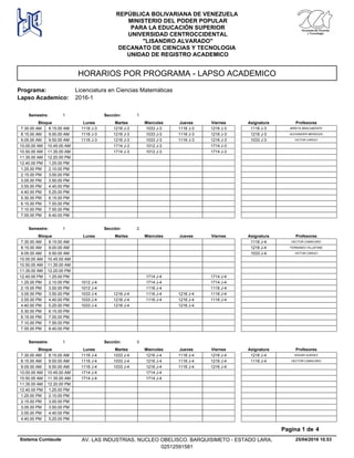 HORARIOS POR PROGRAMA - LAPSO ACADEMICO
Programa: Licenciatura en Ciencias Matemáticas
Lapso Academico: 2016-1
REPÚBLICA BOLIVARIANA DE VENEZUELA
MINISTERIO DEL PODER POPULAR
PARA LA EDUCACIÓN SUPERIOR
UNIVERSIDAD CENTROCCIDENTAL
"LISANDRO ALVARADO"
DECANATO DE CIENCIAS Y TECNOLOGIA
UNIDAD DE REGISTRO ACADEMICO
Lunes Miercoles Jueves ViernesMartesBloque ProfesoresAsignatura
Semestre: 1 Sección: 1
1216 J-3 1033 J-3 1116 J-3 1216 J-37.30.00 AM MIREYA BRACAMONTE1116 J-31116 J-38.15.00 AM
1216 J-3 1033 J-3 1116 J-3 1216 J-38.15.00 AM ALEXANDER MENDOZA1216 J-31116 J-39.00.00 AM
1216 J-3 1033 J-3 1116 J-3 1216 J-39.05.00 AM VICTOR CARUCI1033 J-31116 J-39.50.00 AM
1714 J-3 1012 J-3 1714 J-310.00.00 AM 10.45.00 AM
1714 J-3 1012 J-3 1714 J-310.50.00 AM 11.35.00 AM
11.35.00 AM 12.20.00 PM
12.40.00 PM 1.25.00 PM
1.25.00 PM 2.10.00 PM
2.15.00 PM 3.00.00 PM
3.05.00 PM 3.50.00 PM
3.55.00 PM 4.40.00 PM
4.40.00 PM 5.25.00 PM
5.30.00 PM 6.15.00 PM
6.15.00 PM 7.00.00 PM
7.10.00 PM 7.55.00 PM
7.55.00 PM 8.40.00 PM
Lunes Miercoles Jueves ViernesMartesBloque ProfesoresAsignatura
Semestre: 1 Sección: 2
7.30.00 AM HECTOR CAMACARO1116 J-48.15.00 AM
8.15.00 AM FERNANDO VILLAFANE1216 J-49.00.00 AM
9.05.00 AM VICTOR CARUCI1033 J-49.50.00 AM
10.00.00 AM 10.45.00 AM
10.50.00 AM 11.35.00 AM
11.35.00 AM 12.20.00 PM
1714 J-4 1714 J-412.40.00 PM 1.25.00 PM
1714 J-4 1714 J-41.25.00 PM 1012 J-42.10.00 PM
1116 J-4 1116 J-42.15.00 PM 1012 J-43.00.00 PM
1216 J-4 1116 J-4 1216 J-4 1116 J-43.05.00 PM 1033 J-43.50.00 PM
1216 J-4 1116 J-4 1216 J-4 1116 J-43.55.00 PM 1033 J-44.40.00 PM
1216 J-4 1216 J-44.40.00 PM 1033 J-45.25.00 PM
5.30.00 PM 6.15.00 PM
6.15.00 PM 7.00.00 PM
7.10.00 PM 7.55.00 PM
7.55.00 PM 8.40.00 PM
Lunes Miercoles Jueves ViernesMartesBloque ProfesoresAsignatura
Semestre: 1 Sección: 3
1033 J-4 1216 J-4 1116 J-4 1216 J-47.30.00 AM EDGAR GUEDEZ1216 J-41116 J-48.15.00 AM
1033 J-4 1216 J-4 1116 J-4 1216 J-48.15.00 AM HECTOR CAMACARO1116 J-41116 J-49.00.00 AM
1033 J-4 1216 J-4 1116 J-4 1216 J-49.05.00 AM 1116 J-49.50.00 AM
1714 J-410.00.00 AM 1714 J-410.45.00 AM
1714 J-410.50.00 AM 1714 J-411.35.00 AM
11.35.00 AM 12.20.00 PM
12.40.00 PM 1.25.00 PM
1.25.00 PM 2.10.00 PM
2.15.00 PM 3.00.00 PM
3.05.00 PM 3.50.00 PM
3.55.00 PM 4.40.00 PM
4.40.00 PM 5.25.00 PM
25/04/2016 10.53
Pagina 1 de 4
Sistema Cumlaude AV. LAS INDUSTRIAS. NUCLEO OBELISCO. BARQUISIMETO - ESTADO LARA.
02512591581
 
