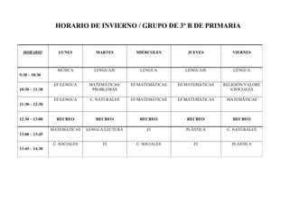 HORARIO DE INVIERNO / GRUPO DE 3º B DE PRIMARIA 
HORARIO LUNES MARTES MIÉRCOLES JUEVES VIERNES 
9:30 – 10:30 
MÚSICA LENGUAJE LENGUA LENGUAJE LENGUA 
10:30 – 11:30 
EF/LENGUA MATEMÁTICAS/ 
PROBLEMAS 
EF/MATEMÁTICAS EF/MATEMÁTICAS RELIGIÓN/VALORE 
S SOCIALES 
11:30 – 12:30 
EF/LENGUA C. NATURALES EF/MATEMÁTICAS EF/MATEMÁTICAS MATEMÁTICAS 
12:30 – 13:00 RECREO RECREO RECREO RECREO RECREO 
13:00 – 13:45 
MATEMÁTICAS LENGUA/LECTURA FI PLÁSTICA C. NATURALES 
13:45 – 14:30 
C. SOCIALES FI C. SOCIALES FI PLÁSTICA 
 