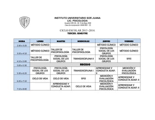 INSTITUTO UNIVERSITARIO SOR JUANA
LIC. PSICOLOGIA
Acuerdo CIRE 08 – 09, 19 de Mayo 2009
Clave de incorporación UNAM 8951 - 25
CICLO ESCOLAR 2013 -2014.
TERCER. SEMESTRE
HORA LUNES MARTES MIERCOLES JUEVES VIERNES
2:30 a 3:20 MÉTODO CLÍNICO MÉTODO CLÍNICO MÉTODO CLÍNICO
3:20 a 4:10
MÉTODO CLÍNICO
TALLER DE
PSICOFISIOLOGÍA
TALLER DE
PSICOFISIOLOGÍA
PSICOLOGÍA
SOCIAL DE LOS
GRUPOS
MÉTODO CLÍNICO
4:10 a 5:00
TALLER DE
PSICOFISIOLOGÍA
PSICOLOGÍA
SOCIAL DE LOS
GRUPOS
TRANSDISCIPLINA II
PSICOLOGÍA
SOCIAL DE LOS
GRUPOS
SPSS
5:00 a 5:30 RECESO
5:30 a 6:20
PSICOLOGÍA
SOCIAL DE LOS
GRUPOS
PSICOLOGÍA
SOCIAL DE LOS
GRUPOS
TRANSDISCIPLINA I
APRENDIZAJE Y
CONDUCTA ADAP.
II
MEDICIÓN Y
EVALUACIÓN
PSICOLÓGICA
6:20 a 7:10
CICLO DE VIDA CICLO DE VIDA SPSS
MEDICIÓN Y
EVALUACIÓN
PSICOLÓGICA
APRENDIZAJE Y
CONDUCTA ADAP. II
7:10 a 8:00
APRENDIZAJE Y
CONDUCTA ADAP.
II
CICLO DE VIDA
MEDICIÓN Y
EVALUACIÓN
PSICOLÓGICA
APRENDIZAJE Y
CONDUCTA ADAP. II
 
